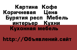 Картина. Кофе. Коричневая. › Цена ­ 250 - Бурятия респ. Мебель, интерьер » Кухни. Кухонная мебель   